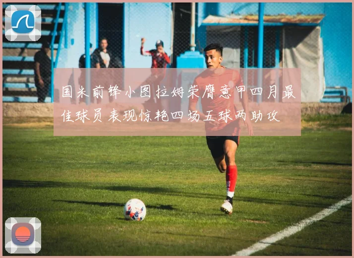 国米前锋小图拉姆荣膺意甲四月最佳球员表现惊艳四场五球两助攻