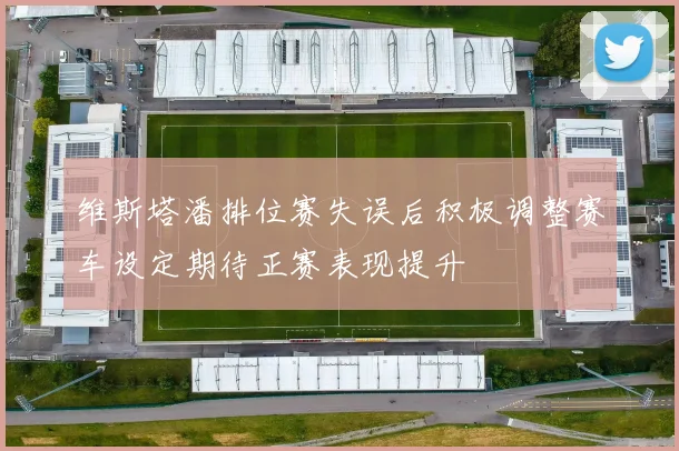 维斯塔潘排位赛失误后积极调整赛车设定期待正赛表现提升