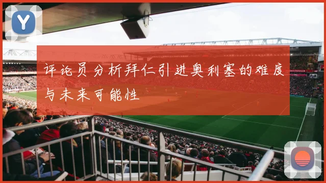 评论员分析拜仁引进奥利塞的难度与未来可能性