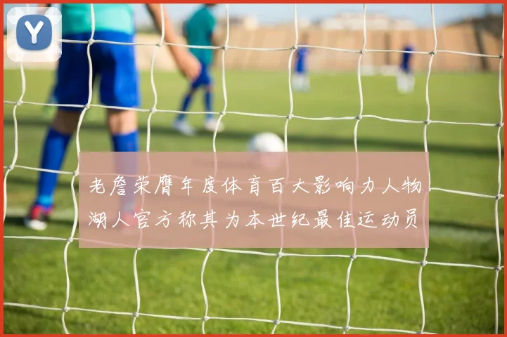 老詹荣膺年度体育百大影响力人物湖人官方称其为本世纪最佳运动员