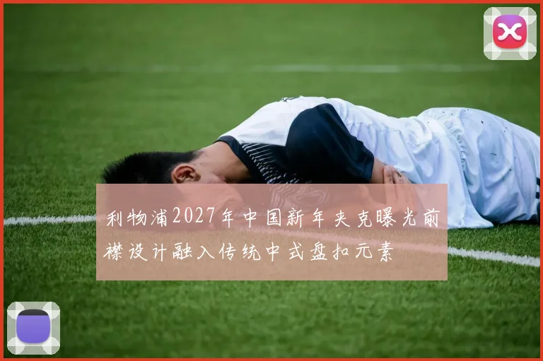 利物浦2027年中国新年夹克曝光前襟设计融入传统中式盘扣元素