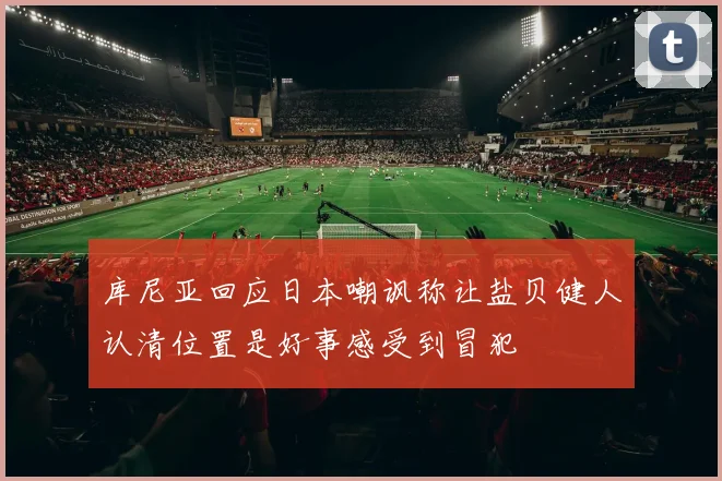 库尼亚回应日本嘲讽称让盐贝健人认清位置是好事感受到冒犯
