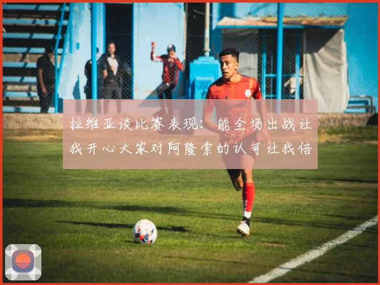 拉维亚谈比赛表现：能全场出战让我开心大家对阿隆索的认可让我倍感振奋