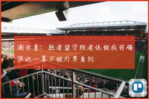 谢尔基：胜者留守败者休假我将确保这一幕不被外界看到