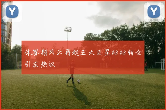 休赛期风云再起五大巨星纷纷转会引发热议