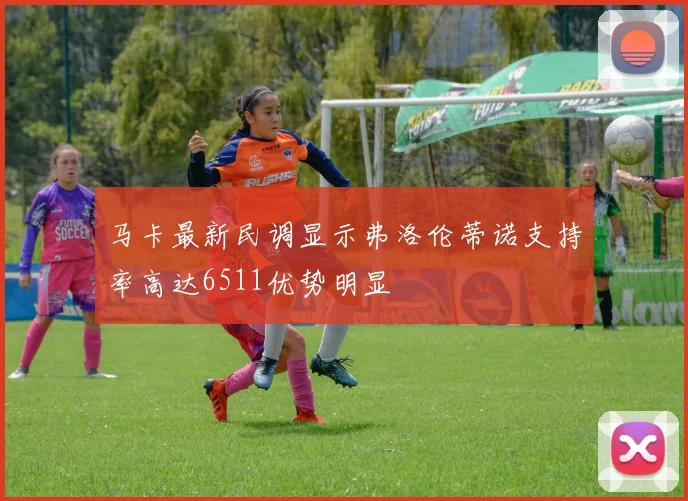 马卡最新民调显示弗洛伦蒂诺支持率高达6511优势明显