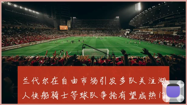 兰代尔在自由市场引发多队关注湖人快船骑士等球队争抢有望成热门球员