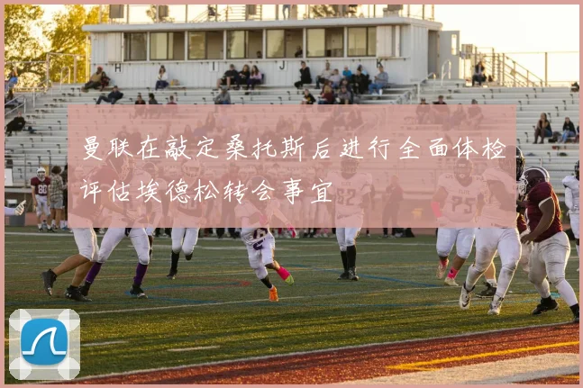 曼联在敲定桑托斯后进行全面体检评估埃德松转会事宜