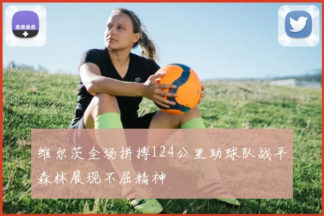 维尔茨全场拼搏124公里助球队战平森林展现不屈精神