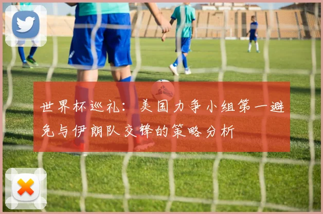 世界杯巡礼：美国力争小组第一避免与伊朗队交锋的策略分析