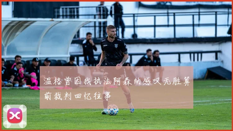 温格曾因我执法阿森纳感叹无胜算前裁判回忆往事