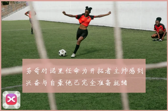芬奇对诺里任命为开拓者主帅感到兴奋与自豪他已完全准备就绪