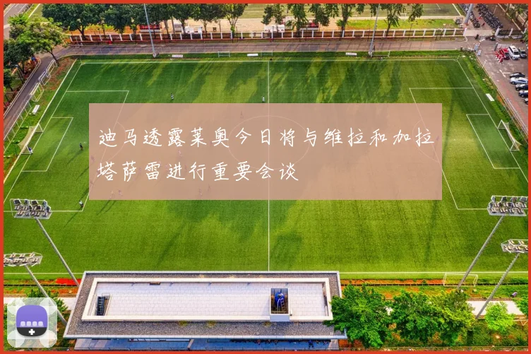 迪马透露莱奥今日将与维拉和加拉塔萨雷进行重要会谈