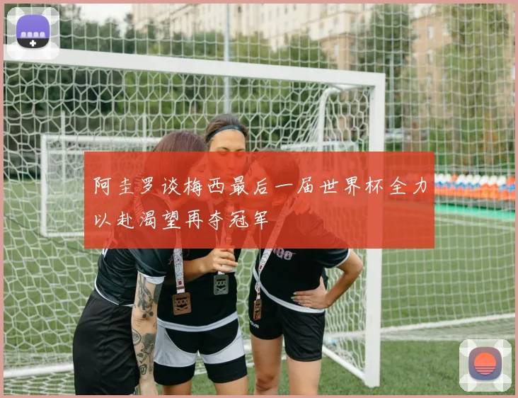 阿圭罗谈梅西最后一届世界杯全力以赴渴望再夺冠军