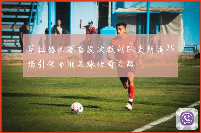 萨拉赫大赛首发次数创队史新高29场引领非洲足球传奇之路