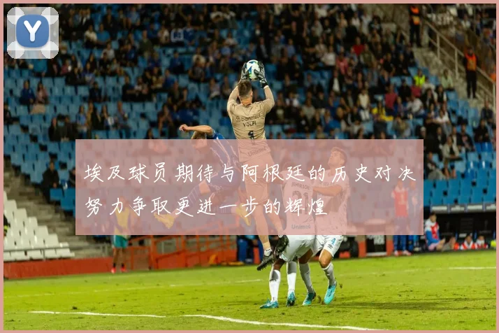 埃及球员期待与阿根廷的历史对决努力争取更进一步的辉煌