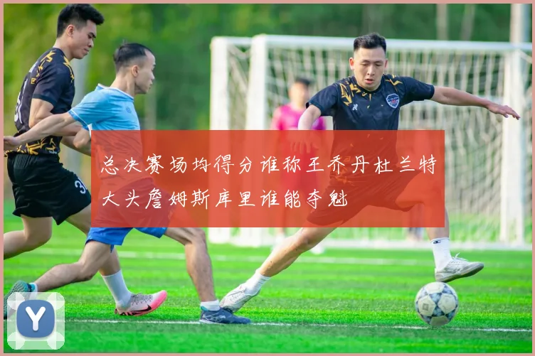 总决赛场均得分谁称王乔丹杜兰特大头詹姆斯库里谁能夺魁