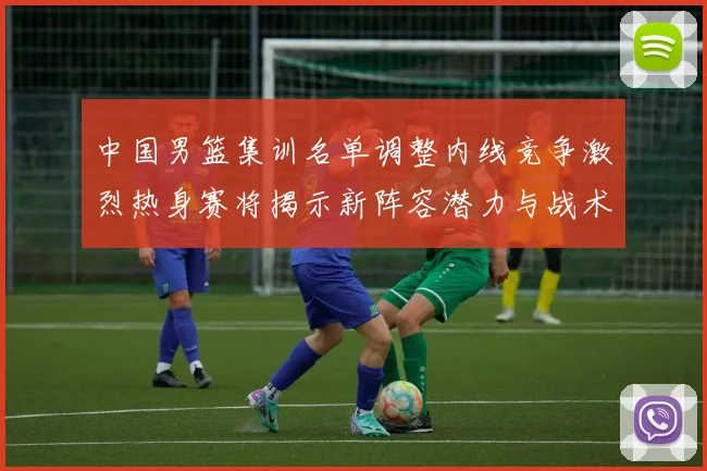 中国男篮集训名单调整内线竞争激烈热身赛将揭示新阵容潜力与战术布局