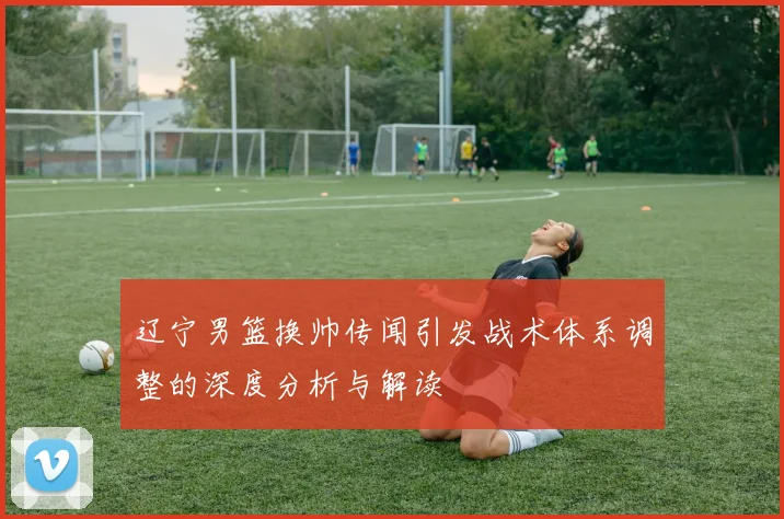 辽宁男篮换帅传闻引发战术体系调整的深度分析与解读